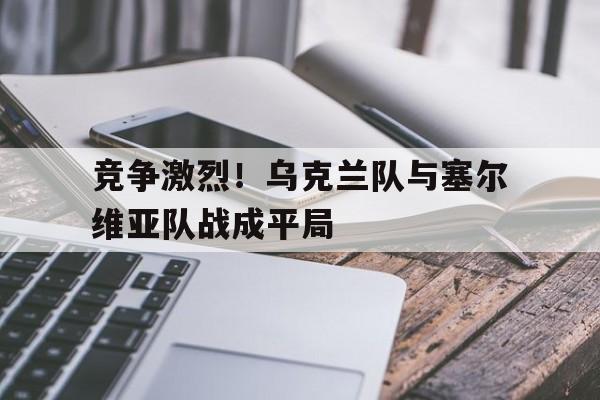 九州娱乐-竞争激烈！乌克兰队与塞尔维亚队战成平局