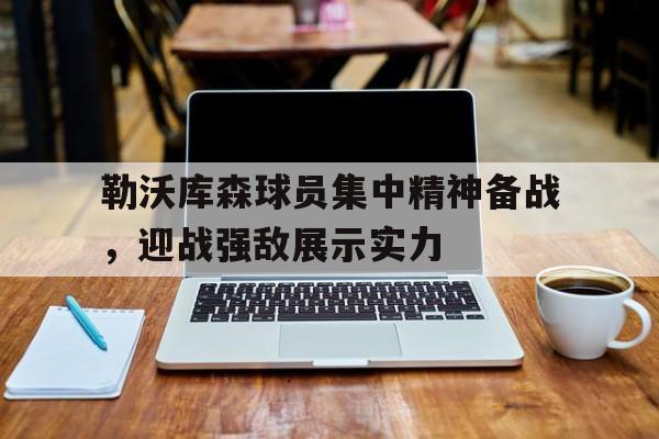 九州娱乐app-勒沃库森球员集中精神备战，迎战强敌展示实力的简单介绍