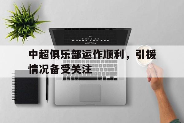 九州娱乐VIP-中超俱乐部运作顺利,引援情况备受关注吗