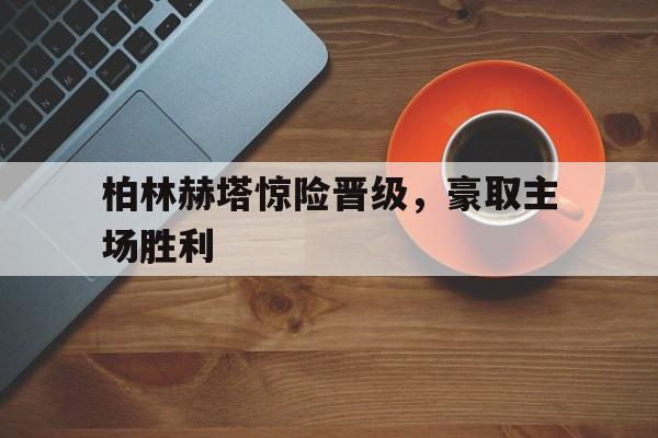 九州娱乐-柏林赫塔惊险晋级，豪取主场胜利(柏林赫塔吧)