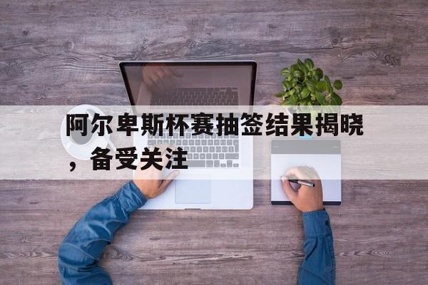 阿尔卑斯杯赛抽签结果揭晓，备受关注的简单介绍